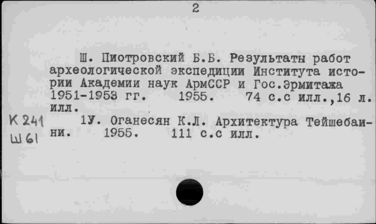 ﻿2
Ш. Пиотровский Б.Б. Результаты работ археологической экспедиции Института истории Академии наук АрмССР и Гос.Эрмитажа 1951-1953 гг. 1955.	74 с.с илл.,16 л.
илл.
КІМ 1У« Оганесян К.Л. Архитектура Тейшебаи-ни. 1955.	111 с.с илл.